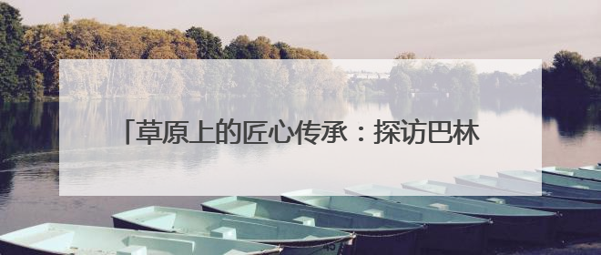 草原上的匠心传承：探访巴林民族手工坊的非遗新生之路